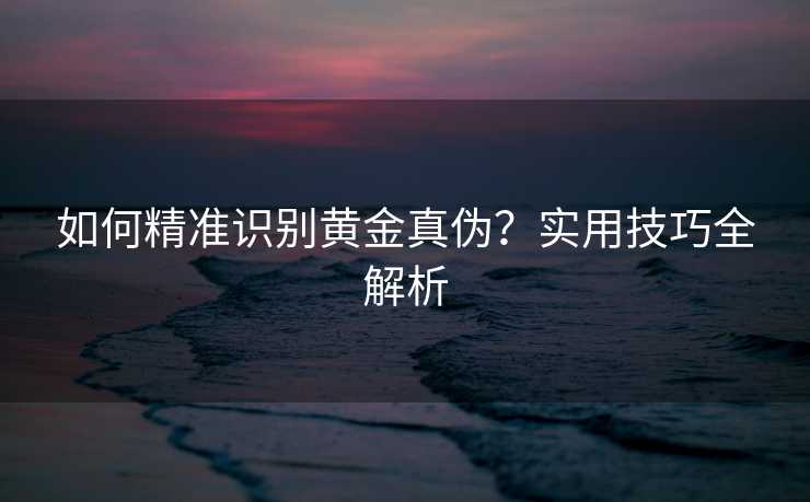 如何精准识别黄金真伪?实用技巧全解析 如何精准识别黄金真伪?实用技巧全解析