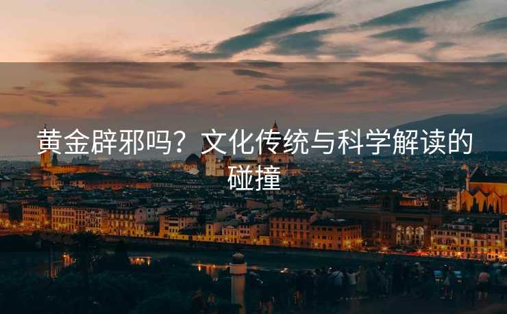 黄金辟邪吗?文化传统与科学解读的碰撞 黄金辟邪吗?文化传统与科学解读的碰撞