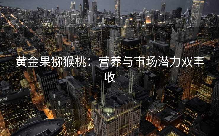 黄金果猕猴桃:营养与市场潜力双丰收 黄金果猕猴桃:营养与市场潜力双丰收