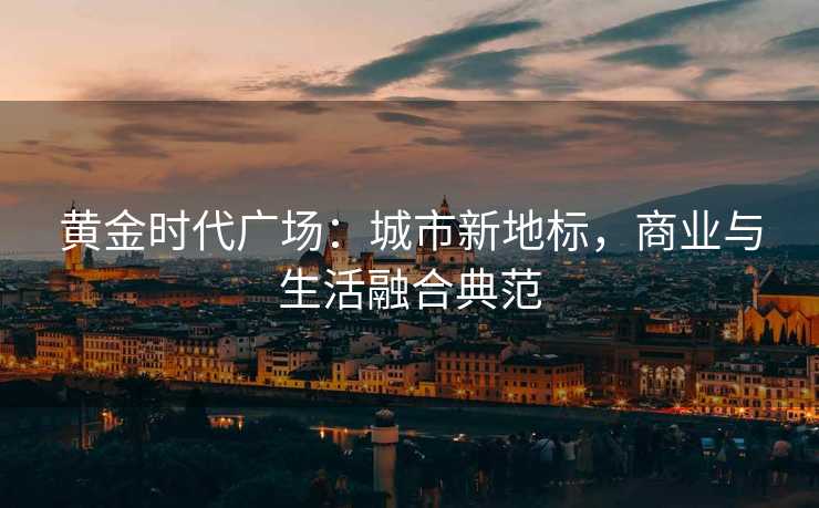 黄金时代广场:城市新地标,商业与生活融合典范 黄金时代广场:城市新地标,商业与生活融合典范