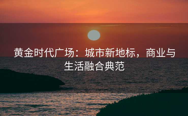 黄金时代广场:城市新地标,商业与生活融合典范 黄金时代广场:城市新地标,商业与生活融合典范