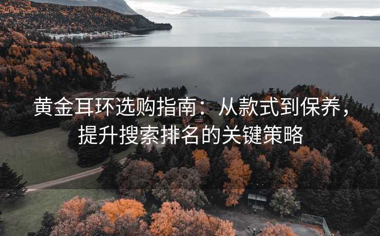 黄金耳环选购指南:从款式到保养,提升搜索排名的关键策略 黄金耳环选购指南:从款式到保养,提升搜索排名的关键策略