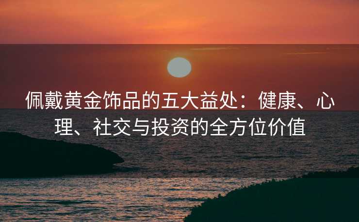 佩戴黄金饰品的五大益处:健康、心理、社交与投资的全方位价值 佩戴黄金饰品的五大益处:健康、心理、社交与投资的全方位价值