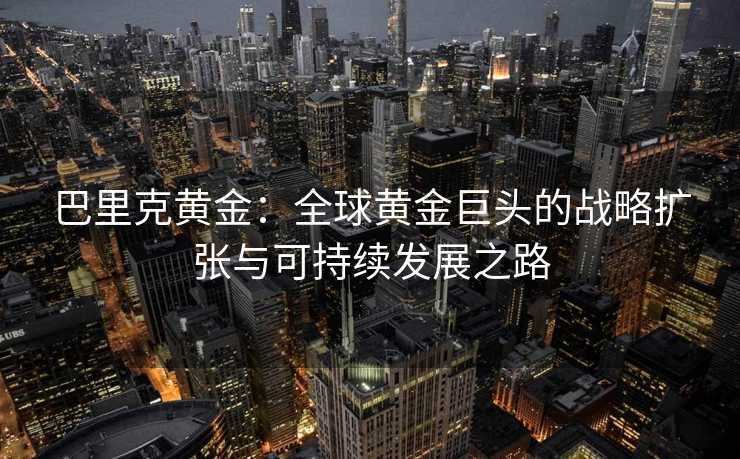 巴里克黄金:全球黄金巨头的战略扩张与可持续发展之路 巴里克黄金:全球黄金巨头的战略扩张与可持续发展之路