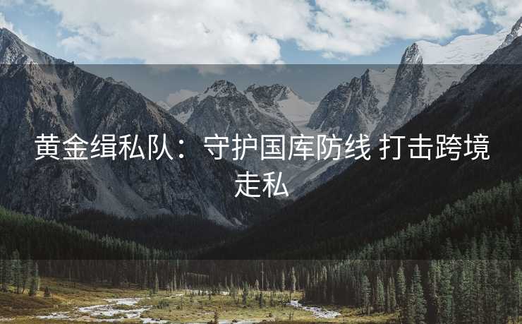 黄金缉私队:守护国库防线 打击跨境走私 黄金缉私队:守护国库防线 打击跨境走私