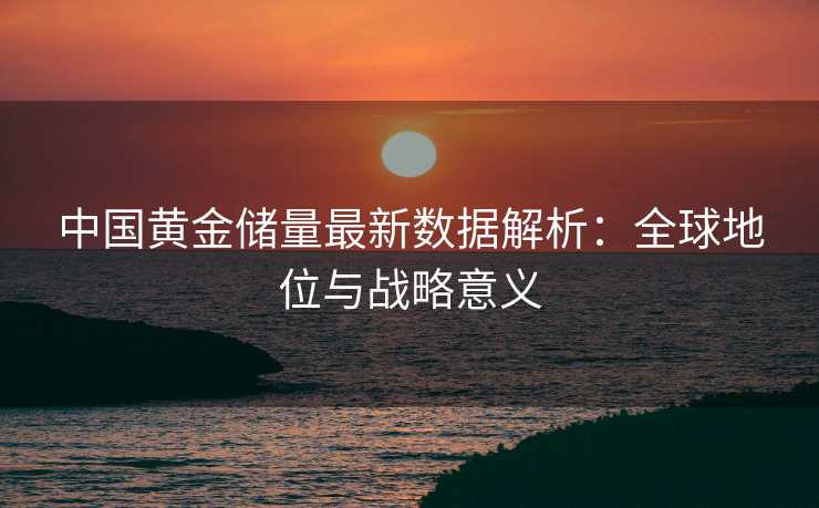 中国黄金储量最新数据解析:全球地位与战略意义 中国黄金储量最新数据解析:全球地位与战略意义