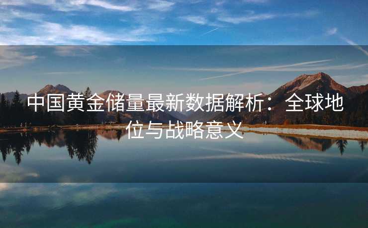 中国黄金储量最新数据解析:全球地位与战略意义 中国黄金储量最新数据解析:全球地位与战略意义