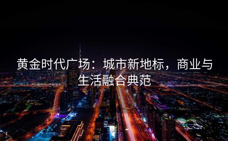 黄金时代广场:城市新地标,商业与生活融合典范 黄金时代广场:城市新地标,商业与生活融合典范