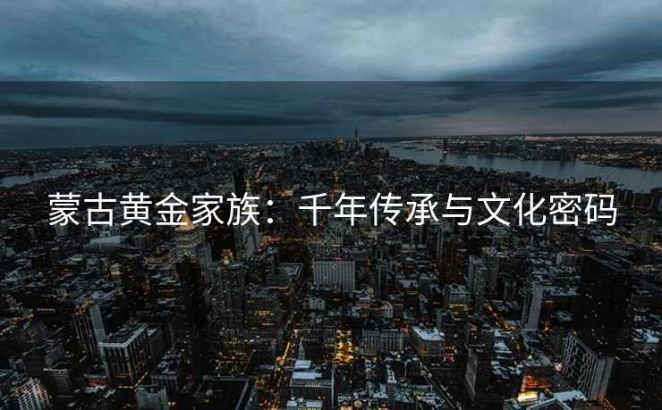 蒙古黄金家族:千年传承与文化密码 蒙古黄金家族:千年传承与文化密码
