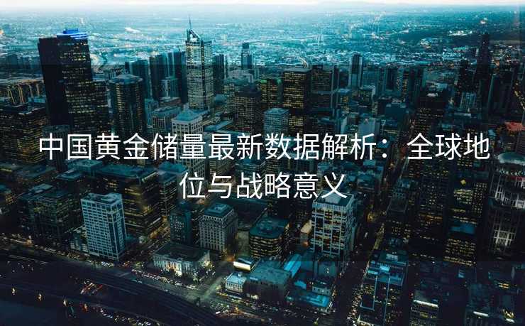 中国黄金储量最新数据解析:全球地位与战略意义 中国黄金储量最新数据解析:全球地位与战略意义