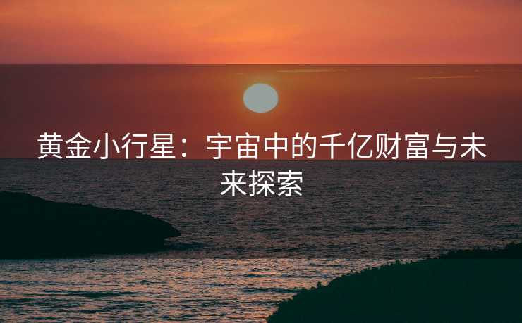 黄金小行星:宇宙中的千亿财富与未来探索 黄金小行星:宇宙中的千亿财富与未来探索