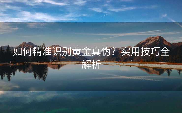 如何精准识别黄金真伪?实用技巧全解析 如何精准识别黄金真伪?实用技巧全解析