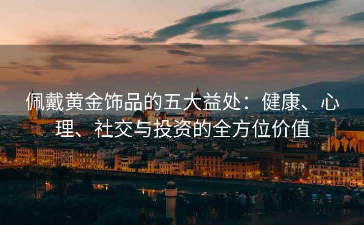 佩戴黄金饰品的五大益处:健康、心理、社交与投资的全方位价值 佩戴黄金饰品的五大益处:健康、心理、社交与投资的全方位价值