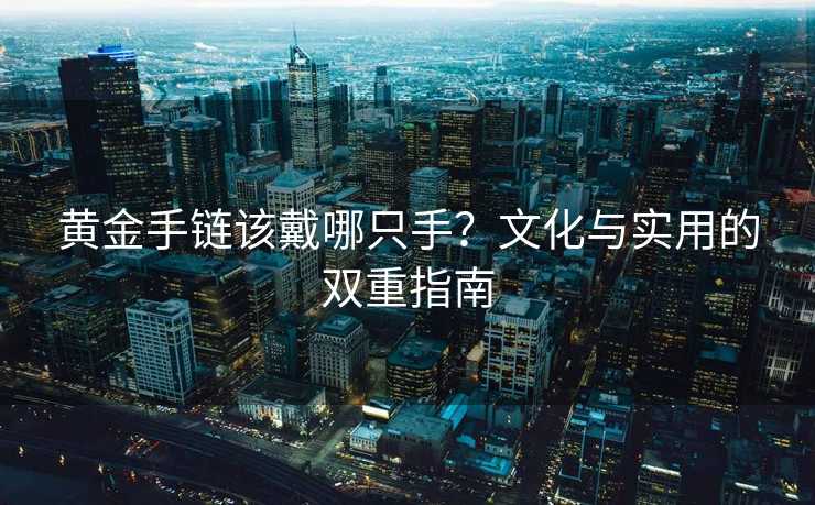 黄金手链该戴哪只手?文化与实用的双重指南 黄金手链该戴哪只手?文化与实用的双重指南