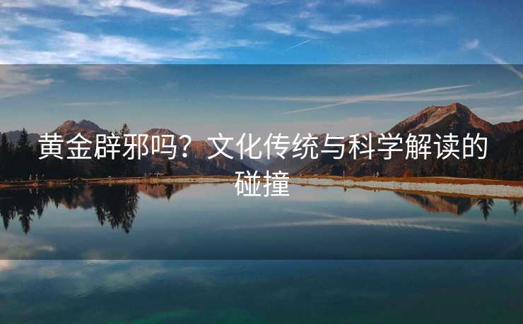 黄金辟邪吗?文化传统与科学解读的碰撞 黄金辟邪吗?文化传统与科学解读的碰撞