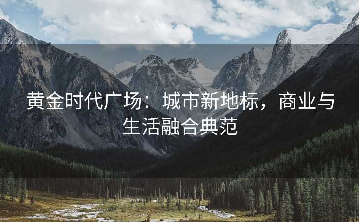 黄金时代广场:城市新地标,商业与生活融合典范 黄金时代广场:城市新地标,商业与生活融合典范