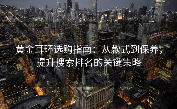 黄金耳环选购指南:从款式到保养,提升搜索排名的关键策略 黄金耳环选购指南:从款式到保养,提升搜索排名的关键策略