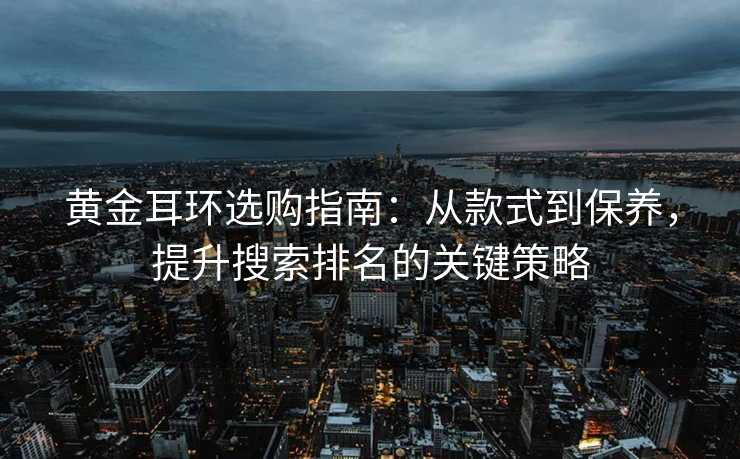 黄金耳环选购指南:从款式到保养,提升搜索排名的关键策略 黄金耳环选购指南:从款式到保养,提升搜索排名的关键策略