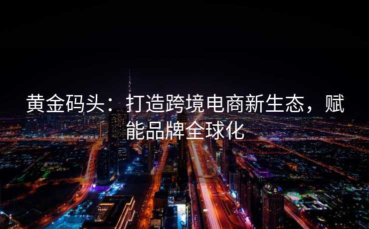 黄金码头:打造跨境电商新生态,赋能品牌全球化 黄金码头:打造跨境电商新生态,赋能品牌全球化