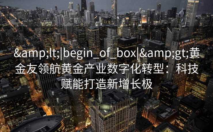<|begin_of_box|>黄金友领航黄金产业数字化转型:科技赋能打造新增长极 <|begin_of_box|>黄金友领航黄金产业数字化转型:科技赋能打造新增长极