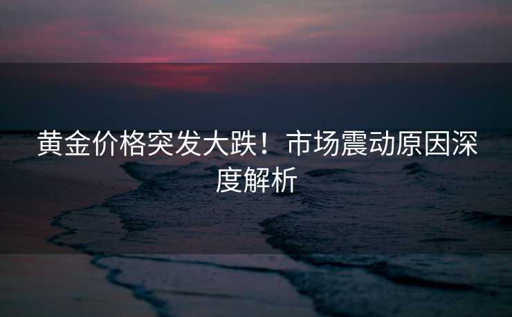 黄金价格突发大跌!市场震动原因深度解析 黄金价格突发大跌!市场震动原因深度解析