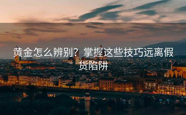 黄金怎么辨别?掌握这些技巧远离假货陷阱 黄金怎么辨别?掌握这些技巧远离假货陷阱