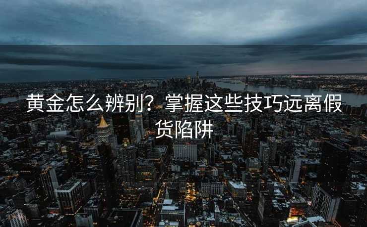 黄金怎么辨别?掌握这些技巧远离假货陷阱 黄金怎么辨别?掌握这些技巧远离假货陷阱