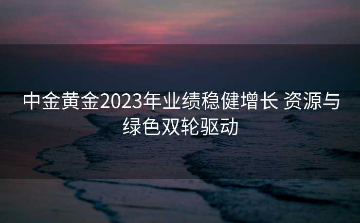 中金黄金2023年业绩稳健增长 资源与绿色双轮驱动 中金黄金2023年业绩稳健增长 资源与绿色双轮驱动