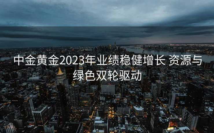 中金黄金2023年业绩稳健增长 资源与绿色双轮驱动 中金黄金2023年业绩稳健增长 资源与绿色双轮驱动
