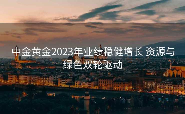 中金黄金2023年业绩稳健增长 资源与绿色双轮驱动 中金黄金2023年业绩稳健增长 资源与绿色双轮驱动