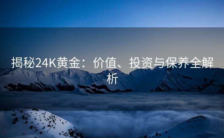 揭秘24K黄金:价值、投资与保养全解析 揭秘24K黄金:价值、投资与保养全解析