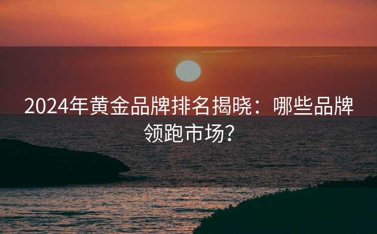 2024年黄金品牌排名揭晓:哪些品牌领跑市场? 2024年黄金品牌排名揭晓:哪些品牌领跑市场?