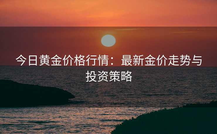 今日黄金价格行情:最新金价走势与投资策略 今日黄金价格行情:最新金价走势与投资策略