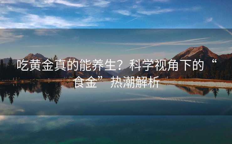 吃黄金真的能养生?科学视角下的“食金”热潮解析 吃黄金真的能养生?科学视角下的“食金”热潮解析
