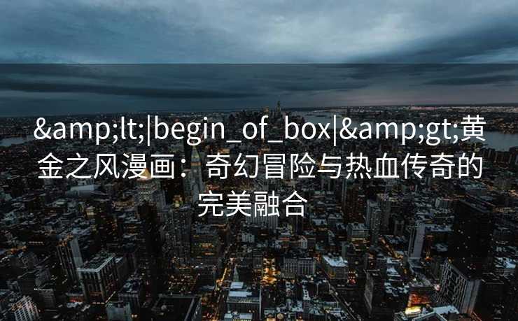 <|begin_of_box|>黄金之风漫画:奇幻冒险与热血传奇的完美融合   <|begin_of_box|>黄金之风漫画:奇幻冒险与热血传奇的完美融合