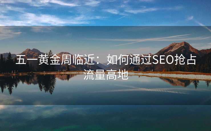 五一黄金周临近:如何通过SEO抢占流量高地 五一黄金周临近:如何通过SEO抢占流量高地