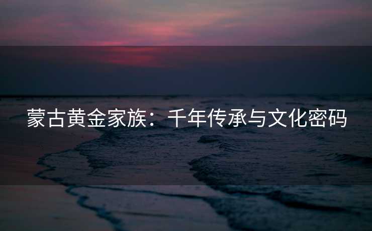 蒙古黄金家族:千年传承与文化密码 蒙古黄金家族:千年传承与文化密码