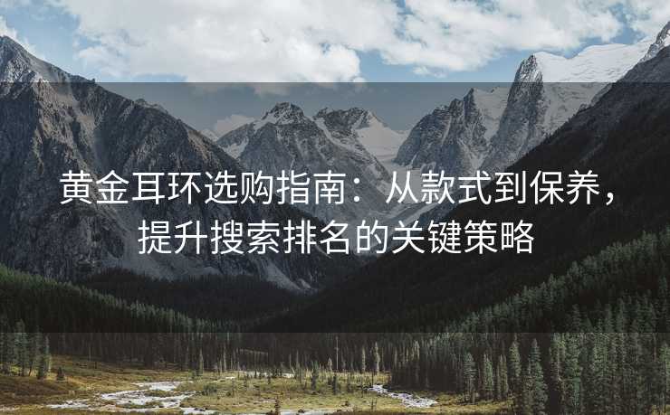 黄金耳环选购指南:从款式到保养,提升搜索排名的关键策略 黄金耳环选购指南:从款式到保养,提升搜索排名的关键策略