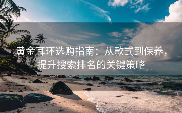 黄金耳环选购指南:从款式到保养,提升搜索排名的关键策略 黄金耳环选购指南:从款式到保养,提升搜索排名的关键策略