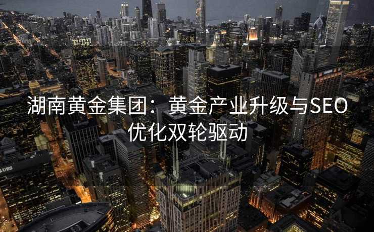 湖南黄金集团:黄金产业升级与SEO优化双轮驱动 湖南黄金集团:黄金产业升级与SEO优化双轮驱动