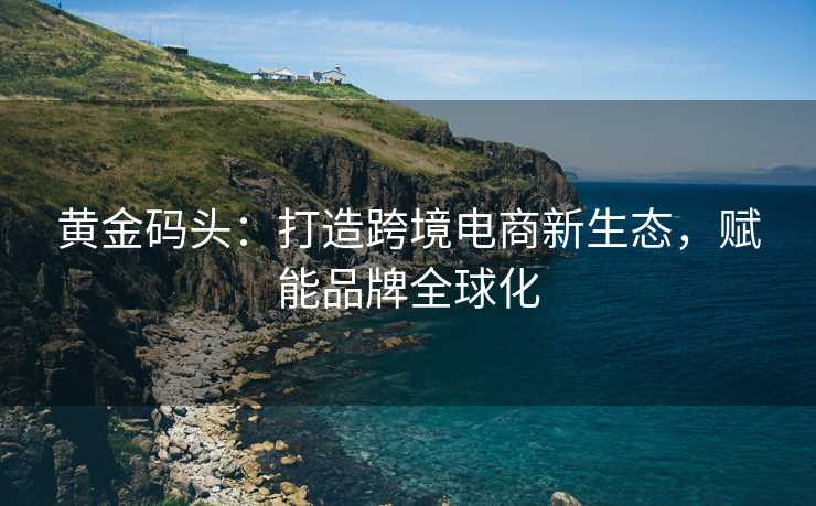 黄金码头:打造跨境电商新生态,赋能品牌全球化 黄金码头:打造跨境电商新生态,赋能品牌全球化