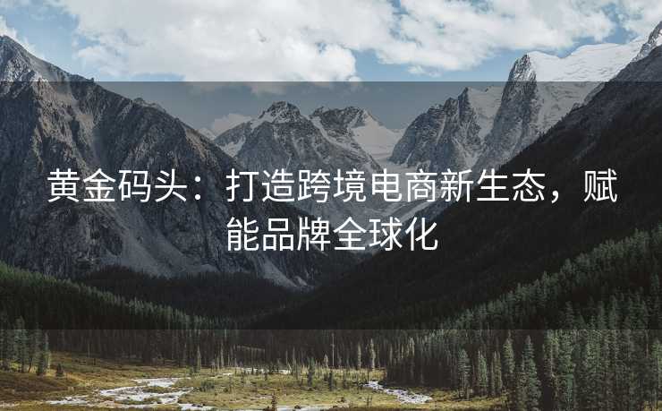 黄金码头:打造跨境电商新生态,赋能品牌全球化 黄金码头:打造跨境电商新生态,赋能品牌全球化