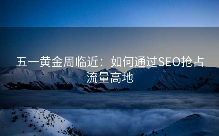 五一黄金周临近:如何通过SEO抢占流量高地 五一黄金周临近:如何通过SEO抢占流量高地