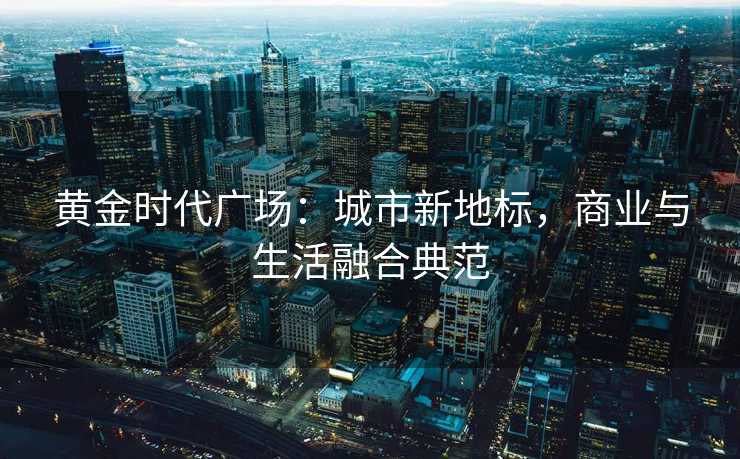 黄金时代广场:城市新地标,商业与生活融合典范 黄金时代广场:城市新地标,商业与生活融合典范
