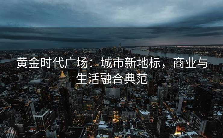 黄金时代广场:城市新地标,商业与生活融合典范 黄金时代广场:城市新地标,商业与生活融合典范