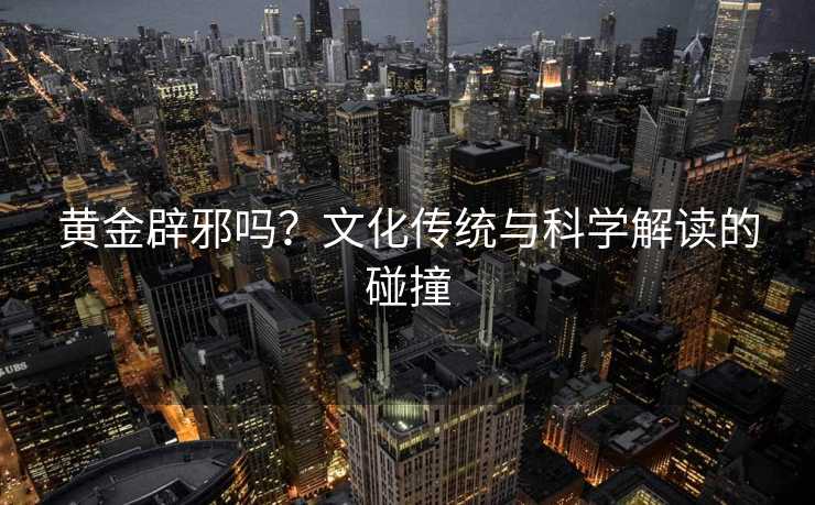 黄金辟邪吗?文化传统与科学解读的碰撞 黄金辟邪吗?文化传统与科学解读的碰撞