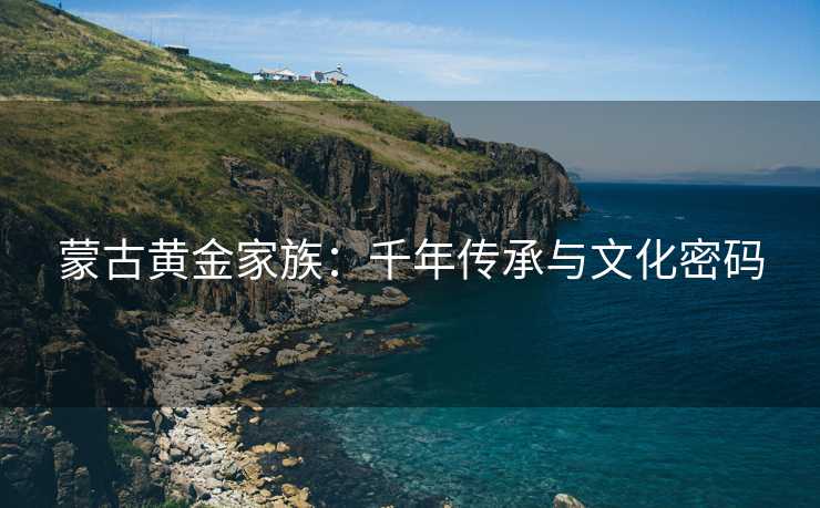 蒙古黄金家族:千年传承与文化密码 蒙古黄金家族:千年传承与文化密码