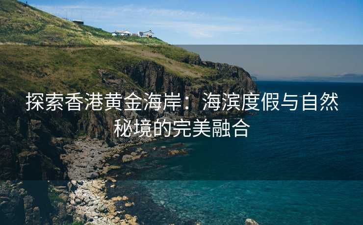 探索香港黄金海岸:海滨度假与自然秘境的完美融合 探索香港黄金海岸:海滨度假与自然秘境的完美融合