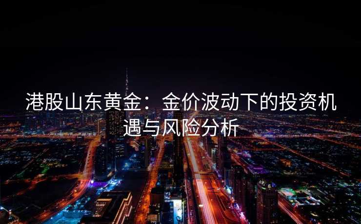 港股山东黄金:金价波动下的投资机遇与风险分析 港股山东黄金:金价波动下的投资机遇与风险分析