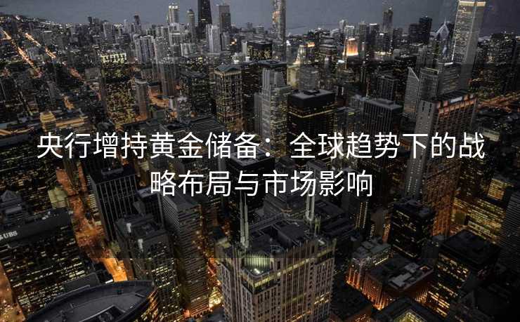 央行增持黄金储备:全球趋势下的战略布局与市场影响 央行增持黄金储备:全球趋势下的战略布局与市场影响